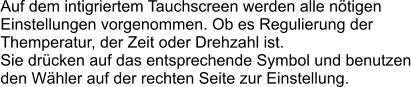Auf dem intigriertem Tauchscreen werden alle n�tigen Einstellungen vorgenommen. Ob es Regulierung der  Themperatur, der Zeit oder Drehzahl ist. Sie dr�cken auf das entsprechende Symbol und benutzen den W�hler auf der rechten Seite zur Einstellung.